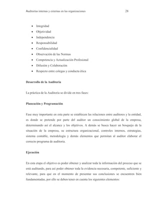 Auditorías internas y externas en las organizaciones 28
 Integridad
 Objetividad
 Independencia
 Responsabilidad
 Confidencialidad
 Observación de las Normas
 Competencia y Actualización Profesional
 Difusión y Colaboración
 Respecto entre colegas y conducta ética
Desarrollo de la Auditoria
La práctica de la Auditoria se divide en tres fases:
Planeación y Programación
Fase muy importante en esta parte se establecen las relaciones entre auditores y la entidad,
es donde se pretende por parte del auditor un conocimiento global de la empresa,
determinando así el alcance y los objetivos. A demás se busca hacer un bosquejo de la
situación de la empresa, su estructura organizacional, controles internos, estrategias,
sistema contable, metodología y demás elementos que permitan al auditor elaborar el
correcto programa de auditoria.
Ejecución
En esta etapa el objetivo es poder obtener y analizar toda la información del proceso que se
está auditando, para así poder obtener toda la evidencia necesaria, competente, suficiente y
relevante, para que en el momento de presentar sus conclusiones se encuentren bien
fundamentadas, por ello se deben tener en cuenta los siguientes elementos:
 
