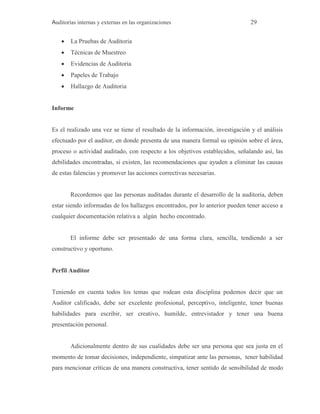 Auditorías internas y externas en las organizaciones 29
 La Pruebas de Auditoria
 Técnicas de Muestreo
 Evidencias de Auditoria
 Papeles de Trabajo
 Hallazgo de Auditoria
Informe
Es el realizado una vez se tiene el resultado de la información, investigación y el análisis
efectuado por el auditor, en donde presenta de una manera formal su opinión sobre el área,
proceso o actividad auditado, con respecto a los objetivos establecidos, señalando así, las
debilidades encontradas, si existen, las recomendaciones que ayuden a eliminar las causas
de estas falencias y promover las acciones correctivas necesarias.
Recordemos que las personas auditadas durante el desarrollo de la auditoria, deben
estar siendo informadas de los hallazgos encontrados, por lo anterior pueden tener acceso a
cualquier documentación relativa a algún hecho encontrado.
El informe debe ser presentado de una forma clara, sencilla, tendiendo a ser
constructivo y oportuno.
Perfil Auditor
Teniendo en cuenta todos los temas que rodean esta disciplina podemos decir que un
Auditor calificado, debe ser excelente profesional, perceptivo, inteligente, tener buenas
habilidades para escribir, ser creativo, humilde, entrevistador y tener una buena
presentación personal.
Adicionalmente dentro de sus cualidades debe ser una persona que sea justa en el
momento de tomar decisiones, independiente, simpatizar ante las personas, tener habilidad
para mencionar críticas de una manera constructiva, tener sentido de sensibilidad de modo
 