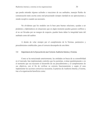 Auditorías internas y externas en las organizaciones 30
que pueda entender algunas actitudes o reacciones de sus auditados, manejar fluidez de
comunicación tanto escrita como oral proyectando siempre claridad en sus apreciaciones y
siendo receptivo cuando sea necesario.
No olvidemos que los modales son la base para buenas relaciones, ayudan a ser
prudentes y diplomáticos en situaciones que en algún momento pueden generar conflicto y
al no ser llevadas por un margen de respecto, pueden hasta dañar la integridad tanto del
auditado como del auditor.
A demás de velar siempre por el cumplimiento de la Normas, parámetros y
procedimientos establecidos, para el correcto desempeño de esta labor.
3.4 Importancia de la Ejecución de una Correcta Auditoría Interna y Externa.
Como se ha mencionado anteriormente, las entidades en busca de su sostenibilidad
en el mercado, han implementado controles que les permitan, evaluar paulatinamente o en
el momento que sea necesario el desarrollo de sus procedimientos y el cumplimientos de
sus objetivos, con el fin de verificar su correcto funcionamiento o según el caso
implementar las acciones correctivas necesarias, la práctica de Auditoria Interna y Externa,
trae a la organización beneficios como:
 