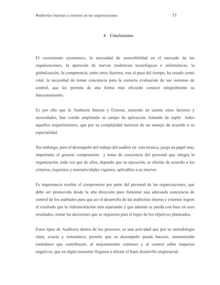 Auditorías internas y externas en las organizaciones 33
4 Conclusiones
El crecimiento económico, la necesidad de sostenibilidad en el mercado de las
organizaciones, la aparición de nuevas tendencias tecnológicas e informáticas, la
globalización, la competencia, entre otros factores, tras el paso del tiempo, ha creado como
vital, la necesidad de tomar conciencia para la correcta evaluación de sus sistemas de
control, que les permita de una forma más eficiente conocer integralmente su
funcionamiento.
Es por ello que la Auditoria Interna y Externa, teniendo en cuenta estos factores y
necesidades, han venido ampliando su campo de aplicación, tratando de suplir todos
aquellos requerimientos, que por su complejidad merecen de un manejo de acuerdo a su
especialidad.
Sin embargo, para el desempeño del trabajo del auditor en esta técnica, juega un papel muy
importante el generar comprensión y toma de conciencia del personal que integra la
organización, toda vez que de ellos, depende que su ejecución, se efectúe de acuerdo a los
criterios, requisitos y normatividades vigentes, aplicables a su interior.
Es importancia resaltar el compromiso por parte del personal de las organizaciones, que
debe ser promovida desde la alta dirección para fomentar una adecuada conciencia de
control de los auditados para que así el desarrollo de las auditorias interna y externas logren
el resultado que la Administración está esperando y que además se pueda con base en esos
resultados, tomar las decisiones que se requieren para el logro de los objetivos planteados.
Estos tipos de Auditoria dentro de los procesos, es una actividad que por su metodología
clara, exacta y sistemática, permite que su desempeño pueda hacerse, manteniendo
estándares que contribuyen, al mejoramiento continuo y al control sobre impactos
negativos, que en algún momento llegasen a afectar el buen desarrollo empresarial.
 