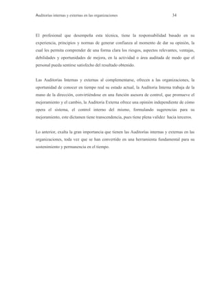 Auditorías internas y externas en las organizaciones 34
El profesional que desempeña esta técnica, tiene la responsabilidad basado en su
experiencia, principios y normas de generar confianza al momento de dar su opinión, la
cual les permita comprender de una forma clara los riesgos, aspectos relevantes, ventajas,
debilidades y oportunidades de mejora, en la actividad o área auditada de modo que el
personal pueda sentirse satisfecho del resultado obtenido.
Las Auditorías Internas y externas al complementarse, ofrecen a las organizaciones, la
oportunidad de conocer en tiempo real su estado actual, la Auditoria Interna trabaja de la
mano de la dirección, convirtiéndose en una función asesora de control, que promueve el
mejoramiento y el cambio, la Auditoria Externa ofrece una opinión independiente de cómo
opera el sistema, el control interno del mismo, formulando sugerencias para su
mejoramiento, este dictamen tiene transcendencia, pues tiene plena validez hacia terceros.
Lo anterior, exalta la gran importancia que tienen las Auditorías internas y externas en las
organizaciones, toda vez que se han convertido en una herramienta fundamental para su
sostenimiento y permanencia en el tiempo.
 