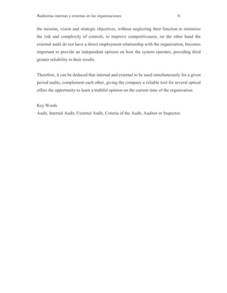 Auditorías internas y externas en las organizaciones 6
the mission, vision and strategic objectives, without neglecting their function to minimize
the risk and complexity of controls, to improve competitiveness, on the other hand the
external audit do not have a direct employment relationship with the organization, becomes
important to provide an independent opinion on how the system operates, providing third
greater reliability in their results.
Therefore, it can be deduced that internal and external to be used simultaneously for a given
period audits, complement each other, giving the company a reliable tool for several optical
offers the opportunity to learn a truthful opinion on the current state of the organization.
Key Words
Audit, Internal Audit, External Audit, Criteria of the Audit, Auditor or Inspector.
 