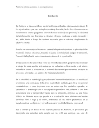 Auditorías internas y externas en las organizaciones 7
Introducción
La Auditoria se ha convertido en una de las técnicas utilizadas, más importantes dentro de
las organizaciones, gracias a su implementación y desarrollo, la alta dirección encuentra un
mecanismo de control que permite conocer el estado actual del sus procesos y la veracidad
de la información, para determinar la eficacia y eficiencia con la cual se están ejecutando y
así, poder tomar a tiempo las acciones necesarias para su correcto cumplimiento de
objetivos y metas.
Por ello con este ensayo se busca dar a conocer la importancia que tiene la aplicación de las
Auditorías Internas y Externas, teniendo en cuenta su metodología, campos de aplicación,
Normatividad aplicable y aspectos relevantes, dentro de la organización.
Desde sus inicios fue consolidada como una necesidad de control, que promovía minimizar
el riesgo de todas aquellas actividades que se realizaban en bien común y así mismo,
teniendo en cuenta la evolución de la economía fue creando paulatinamente una serie de
procesos o actividades con un único fin “mantener el control”.
En la actualidad, su metodología y procedimientos han venido adaptándose, a la medida del
crecimiento y la complejidad de las áreas o actividades auditadas, por ello y con especial
reconocimiento, es muy importante tener en cuenta que los resultados esperados, se
obtienen de la metodología que se utilice para la ejecución de una Auditoria, la cual debe
estructurarse con la normatividad vigente para su aplicación, emitiendo de una forma
objetiva un dictamen veraz, que permita a la organización hacer mínimas esas brechas
existentes entre el riego y el control, permitiendo así una mayor probabilidad en el
cumplimiento de los objetivos y por ende una mayor posibilidad de éxito empresarial.
Por lo anterior y en busca de una correcta práctica de Auditoria, el profesional que
desempeña esta actividad, debe cumplir con un perfil que contenga una serie de
 