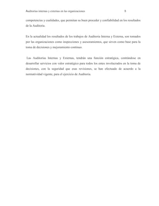 Auditorías internas y externas en las organizaciones 8
competencias y cualidades, que permitan su buen proceder y confiabilidad en los resultados
de la Auditoria.
En la actualidad los resultados de los trabajos de Auditoria Interna y Externa, son tomados
por las organizaciones como inspecciones y asesoramientos, que sirven como base para la
toma de decisiones y mejoramiento continuo.
Las Auditorías Internas y Externas, tendrán una función estratégica, centrándose en
desarrollar servicios con valor estratégico para todos los entes involucrados en la toma de
decisiones, con la seguridad que esas revisiones, se han efectuado de acuerdo a la
normatividad vigente, para el ejercicio de Auditoria.
 