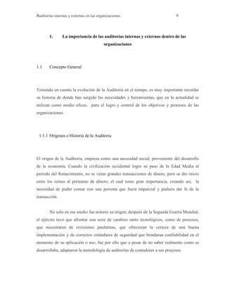 Auditorías internas y externas en las organizaciones 9
1. La importancia de las auditorías internas y externas dentro de las
organizaciones
1.1 Concepto General
Teniendo en cuenta la evolución de la Auditoria en el tiempo, es muy importante recordar
su historia de donde han surgido las necesidades y herramientas, que en la actualidad se
utilizan como medio eficaz, para el logro y control de los objetivos y procesos de las
organizaciones.
1.1.1 Orígenes e Historia de la Auditoria
El origen de la Auditoria, empieza como una necesidad social, proveniente del desarrollo
de la economía. Cuando la civilización occidental logro su paso de la Edad Media al
periodo del Renacimiento, no se veían grandes transacciones de dinero, pero se dio inicio
entre los reinos al préstamo de dinero, el cual tomo gran importancia, creando así, la
necesidad de poder contar con una persona que fuera imparcial y pudiera dar fe de la
transacción.
No solo en ese medio fue notorio su origen, después de la Segunda Guerra Mundial,
el ejército tuvo que afrontar una serie de cambios tanto tecnológicos, como de procesos,
que necesitaron de revisiones paulatinas, que ofrecieran la certeza de una buena
implementación y de correctos estándares de seguridad que brindaran confiabilidad en el
momento de su aplicación o uso, fue por ello que a pesar de no saber realmente como se
desarrollaba, adaptaron la metodología de auditorías de contadores a sus procesos.
 