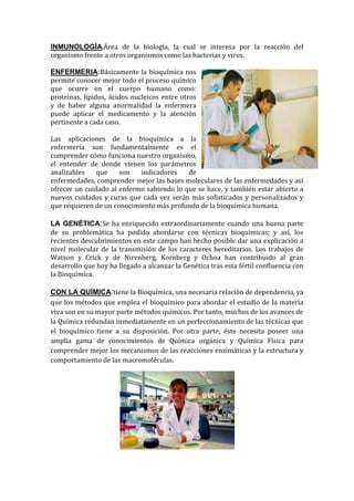 INMUNOLOGÍA.Área de la biología, la cual se interesa por la reacción del
organismo frente a otros organismos como las bacterias y virus.
ENFERMERIA:Básicamente la bioquímica nos
permite conocer mejor todo el proceso químico
que ocurre en el cuerpo humano como:
proteínas, lípidos, ácidos nucleicos entre otros
y de haber alguna anormalidad la enfermera
puede aplicar el medicamento y la atención
pertinente a cada caso.
Las aplicaciones de la bioquímica a la
enfermería son fundamentalmente es el
comprender cómo funciona nuestro organismo,
el entender de donde vienen los parámetros
analizables
que
son
indicadores
de
enfermedades, comprender mejor las bases moleculares de las enfermedades y así
ofrecer un cuidado al enfermo sabiendo lo que se hace, y también estar abierto a
nuevos cuidados y curas que cada vez serán más sofisticados y personalizados y
que requieren de un conocimiento más profundo de la bioquímica humana.
LA GENÉTICA:Se ha enriquecido extraordinariamente cuando una buena parte
de su problemática ha podido abordarse con técnicas bioquímicas; y así, los
recientes descubrimientos en este campo han hecho posible dar una explicación a
nivel molecular de la transmisión de los caracteres hereditarios. Los trabajos de
Watson y Crick y de Nirenberg, Kornberg y Ochoa han contribuido al gran
desarrollo que hoy ha llegado a alcanzar la Genética tras esta fértil confluencia con
la Bioquìmica.
CON LA QUÍMICA:tiene la Bioquímica, una necesaria relación de dependencia, ya
que los métodos que emplea el bioquímico para abordar el estudio de la materia
viva son en su mayor parte métodos químicos. Por tanto, muchos de los avances de
la Química redundan inmediatamente en un perfeccionamiento de las técnicas que
el bioquímico tiene a su disposición. Por otra parte, éste necesita poseer una
amplia gama de conocimientos de Química orgánica y Química Física para
comprender mejor los mecanismos de las reacciones enzimáticas y la estructura y
comportamiento de las macromoléculas.

 