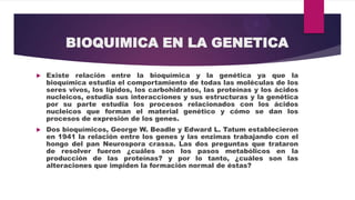 BIOQUIMICA EN LA GENETICA


Existe relación entre la bioquímica y la genética ya que la
bioquímica estudia el comportamiento de todas las moléculas de los
seres vivos, los lípidos, los carbohidratos, las proteínas y los ácidos
nucleicos, estudia sus interacciones y sus estructuras y la genética
por su parte estudia los procesos relacionados con los ácidos
nucleicos que forman el material genético y cómo se dan los
procesos de expresión de los genes.



Dos bioquímicos, George W. Beadle y Edward L. Tatum establecieron
en 1941 la relación entre los genes y las enzimas trabajando con el
hongo del pan Neurospora crassa. Las dos preguntas que trataron
de resolver fueron ¿cuáles son los pasos metabólicos en la
producción de las proteínas? y por lo tanto, ¿cuáles son las
alteraciones que impiden la formación normal de éstas?

 