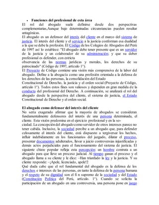  Funciones del profesional de esta área
El rol del abogado suele definirse desde dos perspectivas
complementarias,Aunque bajo determinadas circunstancias pueden resultar
antagónicas.
El abogado es un defensor del interés del cliente en el marco del sistema de
justicia. El interés del cliente y el servicio a la justicia conforman esa dualidad
a la que se debe la profesión. El Código de los Colegios de Abogados del Perú
de 1997 así lo establece: "El abogado debe tener presente que es un servidor
de la justicia y un colaborador de su administración; y que su deber
profesional es defender, con estricta
observancia de las normas jurídicas y morales, los derechos de su
patrocinado" (Código de 1997, artículo 1°).
El Proyecto de Código contiene una visión más comprensiva de la labor del
abogado. Define a la abogacía como una profesión orientada a la defensa de
los derechos de las personas, la consolidación del Estado
Constitucional de Derecho, la justicia y el orden social (Proyecto de Código,
artículo 1°). Todos estos fines son valiosos y dependen en gran medida de la
conducta del profesional del Derecho. A continuación, se analizará el rol del
abogado desde la perspectiva del cliente, el sistema de justicia, el Estado
Constitucional de Derecho y el orden social.
El abogado como defensor del interés del cliente
No sería exagerado afirmar que la mayoría de abogados se consideran
fundamentalmente defensores del interés de una persona determinada, el
cliente. Esta visión predomina en el ejercicio profesional y en la so-
ciedad. La concepcióndel abogado como servidor de otros intereses parece no
tener cabida. Inclusive, la sociedad percibe a un abogado que, para defender
celosamente el interés del cliente, está dispuesto a tergiversar los hechos,
influir indebidamente en los funcionarios del juzgado, dilatar el proceso,
presentar documentos adulterados, llevar a juicio controversias injustificadas y
demás actos perjudiciales para el funcionamiento del sistema de justicia. El
siguiente chiste popular refleja esta percepción: un hombre contrata a un
abogado para que lleve un proceso judicial. Al tiempo ganan el proceso y el
abogado llama a su cliente y le dice: –Han triunfado la ley y la justicia. Y su
cliente responde: –¡Apele, licenciado, apele!2
Qué duda cabe que el rol fundamental del abogado es la defensa de los
derechos e intereses de las personas, en tanto la defensa de la persona humana
y el respeto de su dignidad son el fi n supremo de la sociedad y del Estado
(Constitución Política del Perú, artículo. 1°). Cuando se solicita la
participación de un abogado en una controversia, una persona pone en juego
 