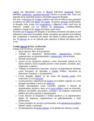 valores tan importantes como su libertad individual, propiedad, honor,
intimidad, patrimonio, seguridad personal e incluso su propia vida. Todo esto
depende de la capacidad técnica e idoneidad moral del abogado.
Por esto, el Proyecto de Código establece una serie de deberes para garantizar
la defensa efi ciente del interés del cliente. Al prestar servicios profesionales,
el abogado debe actuar con competencia y diligencia; evitar confl ictos de
intereses; cumplir con los deberes de información, confidencialidad,
cuidadoso manejo de los bienes del cliente, entre otros.
Sostener que la función del abogado es la defensa del interés del cliente es una
afirmación cierta pero incompleta. Omite considerar que además de la defensa
leal, competente y entusiasta del interés del cliente se deben atender otros fi
nes. El proceso no es un vehículo para satisfacer el interés del cliente a toda
costa.
Campo laboral del Lic. en Derecho
Campo Laboral del Lic. en Derecho
 Hacer ejercicio libre de la profesión.
 Trabajar en organismos internacionales, organizaciones sociales,
organizaciones no gubernamentales e instituciones educacionales.
 Docente universitario.
 Asesor en los despachos jurídicos, como funcionario judicial en los
fueros federal y local ocupando puestos como actuario, secretario, juez,
magistrado y ministro.
 Trabajar en instituciones bancarias, notarías, en dependencias federales
como Secretaría de Hacienda y Crédito Público, Secretaría de
Relaciones Exteriores y Ayuntamientos.
 Como abogado litigante en las ramas del derecho penal, civil,
corporativo y en la docencia.
 La procuración e impartición de justicia en el ámbito registral, así como
abogado postulante o asesor de empresas.
 Podrás desempeñarse como consultor, miembro o director de
departamentos jurídicos, tanto en el sector público como en el privado,
defensor del pueblo, procurador, contralor y en cualquier corporación
pública del orden nacional o departamental.
 Como director en despachos o bufetes jurídicos y en departamentos
legales de empresas, organizaciones no gubernamentales y otras
instituciones.
 Como prestador de servicios profesionales en la administración pública:
federal, estatal y municipal.
 En dependencias del poder judicial, en la jurisdicción federal y estatal.
 