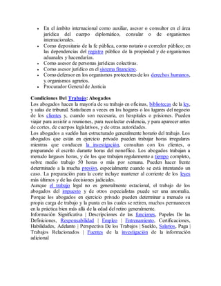  En el ámbito internacional como auxiliar, asesor o consultor en el área
jurídica del cuerpo diplomático, consular o de organismos
internacionales.
 Como depositario de la fe pública, como notario o corredor público; en
las dependencias del registro público de la propiedad y de organismos
aduanales y hacendarías.
 Como asesor de personas jurídicas colectivas.
 Como asesor jurídico en el sistema financiero.
 Como defensor en los organismos protectores de los derechos humanos,
y organismos agrarios.
 Procurador General de Justicia
Condiciones Del Trabajo: Abogados
Los abogados hacen la mayoría de su trabajo en oficinas, bibliotecas de la ley,
y salas de tribunal. Satisfacen a veces en los hogares o los lugares del negocio
de los clientes y, cuando son necesaria, en hospitales o prisiones. Pueden
viajar para assistir a reuniones, para recolectar evidencia, y para aparecer antes
de cortes, de cuerpos legislativos, y de otras autoridades.
Los abogados a sueldo han estructurado generalmente horario del trabajo. Los
abogados que están en ejercicio privado pueden trabajar horas irregulares
mientras que conducen la investigación, consultan con los clientes, o
preparando el escrito durante horas del nonoffice. Los abogados trabajan a
menudo largases horas, y de los que trabajen regularmente a tiempo completo,
sobre medio trabajo 50 horas o más por semana. Pueden hacer frente
determinado a la mucha presión, especialmente cuando se está intentando un
caso. La preparación para la corte incluye mantener al corriente de los leyes
más últimos y de las decisiones judiciales.
Aunque el trabajo legal no es generalmente estacional, el trabajo de los
abogados del impuesto y de otros especialistas puede ser una anomalía.
Porque los abogados en ejercicio privado pueden determinar a menudo su
propia carga de trabajo y la punta en las cuales se retiren, muchos permanecen
en la práctica bien más allá de la edad del retiro generalmente.
Información Significativa | Descripciones de las funciones, Papeles De las
Definiciones, Responsabilidad | Empleo | Entrenamiento, Certificaciones,
Habilidades, Adelanto | Perspectiva De los Trabajos | Sueldo, Salarios, Paga |
Trabajos Relacionados | Fuentes de la investigación de la información
adicional
 