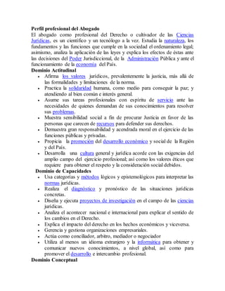 Perfil profesional del Abogado
El abogado como profesional del Derecho o cultivador de las Ciencias
Jurídicas, es un científico y un tecnólogo a la vez. Estudia la naturaleza, los
fundamentos y las funciones que cumple en la sociedad el ordenamiento legal;
asimismo, analiza la aplicación de las leyes y explica los efectos de éstas ante
las decisiones del Poder Jurisdiccional, de la Administración Pública y ante el
funcionamiento de la economía del País.
Dominio Actitudinal
 Afirma los valores jurídicos, prevalentemente la justicia, más allá de
las formalidades y limitaciones de la norma.
 Practica la solidaridad humana, como medio para conseguir la paz; y
atendiendo al bien común e interés general.
 Asume sus tareas profesionales con espíritu de servicio ante las
necesidades de quienes demandan de sus conocimientos para resolver
sus problemas.
 Muestra sensibilidad social a fin de procurar Justicia en favor de las
personas que carecen de recursos para defender sus derechos.
 Demuestra gran responsabilidad y acendrada moral en el ejercicio de las
funciones públicas y privadas.
 Propicia la promoción del desarrollo económico y social de la Región
y del País.
 Desarrolla una cultura general y jurídica acorde con las exigencias del
amplio campo del ejercicio profesional; así como los valores éticos que
requiere para obtener el respeto y la consideración social debidos.
Dominio de Capacidades
 Usa categorías y métodos lógicos y epistemológicos para interpretar las
normas jurídicas.
 Realiza el diagnóstico y pronóstico de las situaciones jurídicas
concretas.
 Diseña y ejecuta proyectos de investigación en el campo de las ciencias
jurídicas.
 Analiza el acontecer nacional e internacional para explicar el sentido de
los cambios en el Derecho.
 Explica el impacto del derecho en los hechos económicos y viceversa.
 Gerencia y gestiona organizaciones empresariales.
 Actúa como conciliador, arbitro, mediador o negociador
 Utiliza al menos un idioma extranjero y la informática para obtener y
comunicar nuevos conocimientos, a nivel global, así como para
promover el desarrollo e intercambio profesional.
Dominio Conceptual
 
