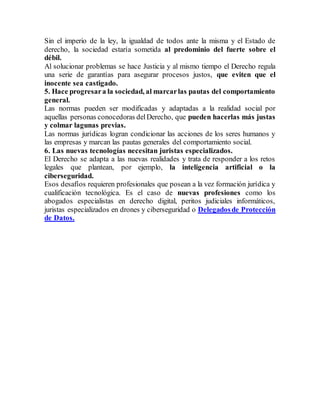 Sin el imperio de la ley, la igualdad de todos ante la misma y el Estado de
derecho, la sociedad estaría sometida al predominio del fuerte sobre el
débil.
Al solucionar problemas se hace Justicia y al mismo tiempo el Derecho regula
una serie de garantías para asegurar procesos justos, que eviten que el
inocente sea castigado.
5. Hace progresara la sociedad, al marcarlas pautas del comportamiento
general.
Las normas pueden ser modificadas y adaptadas a la realidad social por
aquellas personas conocedoras delDerecho, que pueden hacerlas más justas
y colmar lagunas previas.
Las normas jurídicas logran condicionar las acciones de los seres humanos y
las empresas y marcan las pautas generales del comportamiento social.
6. Las nuevas tecnologías necesitan juristas especializados.
El Derecho se adapta a las nuevas realidades y trata de responder a los retos
legales que plantean, por ejemplo, la inteligencia artificial o la
ciberseguridad.
Esos desafíos requieren profesionales que posean a la vez formación jurídica y
cualificación tecnológica. Es el caso de nuevas profesiones como los
abogados especialistas en derecho digital, peritos judiciales informáticos,
juristas especializados en drones y ciberseguridad o Delegadosde Protección
de Datos.
 