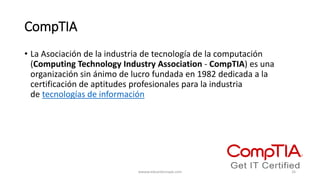CompTIA
• La Asociación de la industria de tecnología de la computación
(Computing Technology Industry Association - CompTIA) es una
organización sin ánimo de lucro fundada en 1982 dedicada a la
certificación de aptitudes profesionales para la industria
de tecnologías de información
wwww.eduardosnape.com 16
 