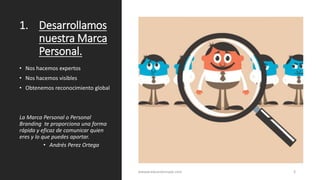 1. Desarrollamos
nuestra Marca
Personal.
• Nos hacemos expertos
• Nos hacemos visibles
• Obtenemos reconocimiento global
La Marca Personal o Personal
Branding te proporciona una forma
rápida y eficaz de comunicar quien
eres y lo que puedes aportar.
• Andrés Perez Ortega
wwww.eduardosnape.com 3
 