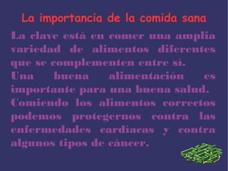 La importancia de la comida sana
La clave está en comer una amplia
variedad de alimentos diferentes
que se complementen entre sí.
Una buena alimentación es
importante para una buena salud.
Comiendo los alimentos correctos
podemos protegernos contra las
enfermedades cardíacas y contra
algunos tipos de cáncer.
 