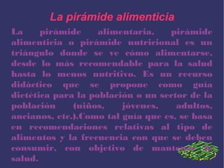 La pirámide alimenticia
La pirámide alimentaria, pirámide
alimenticia o pirámide nutricional es un
triángulo donde se ve cómo alimentarse,
desde lo más recomendable para la salud
hasta lo menos nutritivo. Es un recurso
didáctico que se propone como guía
dietética para la población o un sector de la
población (niños, jóvenes, adultos,
ancianos, etc.).Como tal guía que es, se basa
en recomendaciones relativas al tipo de
alimentos y la frecuencia con que se deben
consumir, con objetivo de mantener la
salud.
 
