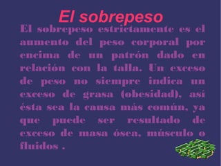 El sobrepeso
El sobrepeso estrictamente es el
aumento del peso corporal por
encima de un patrón dado en
relación con la talla. Un exceso
de peso no siempre indica un
exceso de grasa (obesidad), así
ésta sea la causa más común, ya
que puede ser resultado de
exceso de masa ósea, músculo o
fluidos .
 