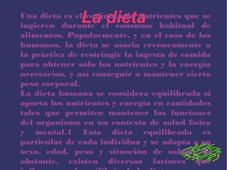 La dietaUna dieta es el conjunto de nutrientes que se
ingieren durante el consumo habitual de
alimentos. Popularmente, y en el caso de los
humanos, la dieta se asocia erróneamente a
la práctica de restringir la ingesta de comida
para obtener sólo los nutrientes y la energía
necesarios, y así conseguir o mantener cierto
peso corporal.
La dieta humana se considera equilibrada si
aporta los nutrientes y energía en cantidades
tales que permiten mantener las funciones
del organismo en un contexto de salud física
y mental.1 Esta dieta equilibrada es
particular de cada individuo y se adapta a su
sexo, edad, peso y situación de salud. No
obstante, existen diversos factores que
 