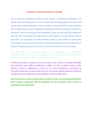 Importancia de las Herramientas en la Nube
Con la ayuda de navegadores modernos como Chrome, de teléfonos inteligentes y de
tablets, los usuarios empezaron a “vivir en la nube”. Esta tecnología, permite acceder a todo
tipo de información (documentos, correos, calendario, videos) y también hacerla disponible
para acceder desde cualquier dispositivo (smartphones, tablets, notebooks), alineando la
experiencia móvil con el trabajo en la computadora. Según un informe de IHS iSuppli para
este año 2013 los usuarios en la nube llegarán a 625 millones y eso sólo considerando los
que tienen una suscripción de almacenamiento online.En este modelo las aplicaciones
tradicionales, las que se bajan al escritorio, son reemplazadas por un entorno 100% web en
el que el navegador juega un rol central: es la puerta de entrada a la vida en la nube.
Es allí donde los usuarios acceden a los programas que le permiten
realizar todas sus tareas cotidianas, como crear documentos, almacenar
archivos o compartir fotos, entre muchas otras.
Una de las principales ventajas de vivir en la nubes es que al estar el navegador disponible
para Android y para teléfonos inteligentes y tablets con iOS, es posible acceder a todos
nuestros archivos y aplicaciones a través de una única experiencia y sincronizar los
marcadores (sitios que el usuario visita en forma recurrente), pestañas abiertas, historial de
navegación y otras configuraciones del navegador en todos los dispositivos.
Otro de losaspectosa tenerencuentaa la hora de “subirse a la nube” es el almacenamiento. Aquí los
discos externos y dispositivos USB son desplazados por una experiencia online a través de
herramientas como Google Drive,
 