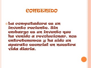 contenidoLa computadora es un invento reciente. Sin embargo es un invento que ha venido a revolucionar, nos entretenemos y ha sido un  aparato esencial en nuestra vida diaria.