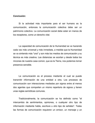 Conclusión:


     Si la actividad más importante para el ser humano es la
comunicación, entonces la comunicación colectiva debe ser un
patrimonio colectivo. La comunicación social debe estar en manos de
los receptores, como un derecho vital.




     La capacidad de comunicación de la Humanidad se va haciendo
cada vez más universal y más inmediata, a medida que la Humanidad
se va sintiendo más "una" y son más los medios de comunicación y su
técnica es más creativa. Las distancias se acortan y desde todos los
rincones de nuestra casa común, que es la Tierra, nos podemos tornar
presencia sensible.




     La comunicación es el proceso mediante el cual se puede
transmitir información de una entidad a otra. Los procesos de
comunicación son interacciones mediadas por signos entre al menos
dos agentes que comparten un mismo repertorio de signos y tienen
unas reglas semióticas comunes.


     Tradicionalmente, la comunicación se ha definido como "el
intercambio de sentimientos, opiniones, o cualquier otro tipo de
información mediante habla, escritura u otro tipo de señales". Todas
las formas de comunicación requieren un emisor, un mensaje y un
 