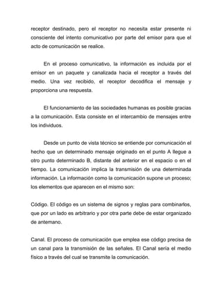 receptor destinado, pero el receptor no necesita estar presente ni
consciente del intento comunicativo por parte del emisor para que el
acto de comunicación se realice.


      En el proceso comunicativo, la información es incluida por el
emisor en un paquete y canalizada hacia el receptor a través del
medio. Una vez recibido, el receptor decodifica el mensaje y
proporciona una respuesta.


      El funcionamiento de las sociedades humanas es posible gracias
a la comunicación. Esta consiste en el intercambio de mensajes entre
los individuos.


      Desde un punto de vista técnico se entiende por comunicación el
hecho que un determinado mensaje originado en el punto A llegue a
otro punto determinado B, distante del anterior en el espacio o en el
tiempo. La comunicación implica la transmisión de una determinada
información. La información como la comunicación supone un proceso;
los elementos que aparecen en el mismo son:


Código. El código es un sistema de signos y reglas para combinarlos,
que por un lado es arbitrario y por otra parte debe de estar organizado
de antemano.


Canal. El proceso de comunicación que emplea ese código precisa de
un canal para la transmisión de las señales. El Canal sería el medio
físico a través del cual se transmite la comunicación.
 