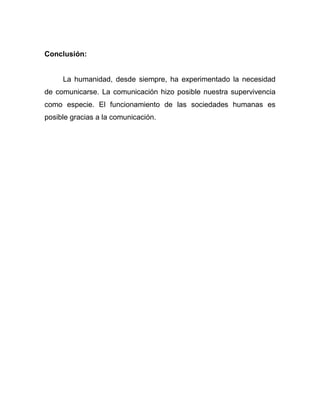 Conclusión:


     La humanidad, desde siempre, ha experimentado la necesidad
de comunicarse. La comunicación hizo posible nuestra supervivencia
como especie. El funcionamiento de las sociedades humanas es
posible gracias a la comunicación.
 