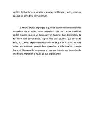destino del hombre es afrontar y resolver problemas; y esto, como es
natural, es obra de la comunicación.




     Tal hecho explica el porqué a quienes saben comunicarse se les
da preferencia en todas partes, adquiriendo, de paso, mayor habilidad
en los círculos en que se desenvuelven. Quienes han desarrollado la
habilidad para comunicarse, logran más que aquellos que sabiendo
más, no pueden expresarse adecuadamente; y más todavía; los que
saben comunicarse, porque han aprendido a relacionarse, pueden
lograr el liderazgo de los grupos en los que intervienen, despertando
una buena impresión a través de sus expresiones.
 