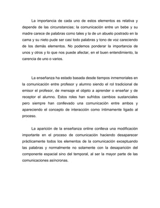 La importancia de cada uno de estos elementos es relativa y
depende de las circunstancias; la comunicación entre un bebe y su
madre carece de palabras como tales y la de un abuelo postrado en la
cama y su nieto pude ser casi todo palabras y tono de voz careciendo
de los demás elementos. No podemos ponderar la importancia de
unos y otros y lo que nos puede afectar, en el buen entendimiento, la
carencia de uno o varios.




     La enseñanza ha estado basada desde tiempos inmemoriales en
la comunicación entre profesor y alumno siendo el rol tradicional de
emisor el profesor, de mensaje el objeto a aprender o enseñar y de
receptor el alumno. Estos roles han sufridos cambios sustanciales
pero siempre han conllevado una comunicación entre ambos y
apareciendo el concepto de interacción como íntimamente ligado al
proceso.


     La aparición de la enseñanza online conlleva una modificación
importante en el proceso de comunicación haciendo desaparecer
prácticamente todos los elementos de la comunicación exceptuando
las palabras y normalmente no solamente con la desaparición del
componente espacial sino del temporal, al ser la mayor parte de las
comunicaciones asíncronas.
 