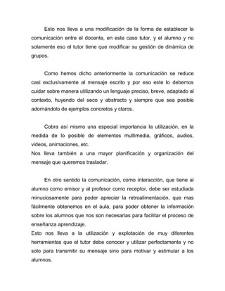 Esto nos lleva a una modificación de la forma de establecer la
comunicación entre el docente, en este caso tutor, y el alumno y no
solamente eso el tutor tiene que modificar su gestión de dinámica de
grupos.


     Como hemos dicho anteriormente la comunicación se reduce
casi exclusivamente al mensaje escrito y por eso este lo debemos
cuidar sobre manera utilizando un lenguaje preciso, breve, adaptado al
contexto, huyendo del seco y abstracto y siempre que sea posible
adornándolo de ejemplos concretos y claros.


     Cobra así mismo una especial importancia la utilización, en la
medida de lo posible de elementos multimedia, gráficos, audios,
videos, animaciones, etc.
Nos lleva también a una mayor planificación y organización del
mensaje que queremos trasladar.


     En otro sentido la comunicación, como interacción, que tiene al
alumno como emisor y al profesor como receptor, debe ser estudiada
minuciosamente para poder apreciar la retroalimentación, que mas
fácilmente obtenemos en el aula, para poder obtener la información
sobre los alumnos que nos son necesarias para facilitar el proceso de
enseñanza aprendizaje.
Esto nos lleva a la utilización y explotación de muy diferentes
herramientas que el tutor debe conocer y utilizar perfectamente y no
solo para transmitir su mensaje sino para motivar y estimular a los
alumnos.
 