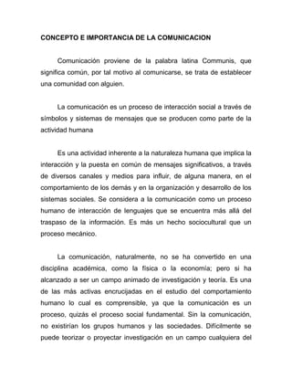 CONCEPTO E IMPORTANCIA DE LA COMUNICACION


     Comunicación proviene de la palabra latina Communis, que
significa común, por tal motivo al comunicarse, se trata de establecer
una comunidad con alguien.


     La comunicación es un proceso de interacción social a través de
símbolos y sistemas de mensajes que se producen como parte de la
actividad humana


     Es una actividad inherente a la naturaleza humana que implica la
interacción y la puesta en común de mensajes significativos, a través
de diversos canales y medios para influir, de alguna manera, en el
comportamiento de los demás y en la organización y desarrollo de los
sistemas sociales. Se considera a la comunicación como un proceso
humano de interacción de lenguajes que se encuentra más allá del
traspaso de la información. Es más un hecho sociocultural que un
proceso mecánico.


     La comunicación, naturalmente, no se ha convertido en una
disciplina académica, como la física o la economía; pero si ha
alcanzado a ser un campo animado de investigación y teoría. Es una
de las más activas encrucijadas en el estudio del comportamiento
humano lo cual es comprensible, ya que la comunicación es un
proceso, quizás el proceso social fundamental. Sin la comunicación,
no existirían los grupos humanos y las sociedades. Difícilmente se
puede teorizar o proyectar investigación en un campo cualquiera del
 