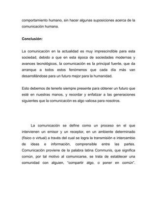 comportamiento humano, sin hacer algunas suposiciones acerca de la
comunicación humana.


Conclusión:


La comunicación en la actualidad es muy imprescindible para esta
sociedad, debido a que en esta época de sociedades modernas y
avances tecnológicos, la comunicación es la principal fuente, que da
arranque a todos estos fenómenos que cada día más van
desarrollándose para un futuro mejor para la humanidad.


Esto debemos de tenerlo siempre presente para obtener un futuro que
esté en nuestras manos, y recordar y enfatizar a las generaciones
siguientes que la comunicación es algo valiosa para nosotros.




     La comunicación se define como un proceso en el que
intervienen un emisor y un receptor, en un ambiente determinado
(físico o virtual) a través del cual se logra la transmisión e intercambio
de   ideas    e    información,   comprensible      entre   las   partes.
Comunicación proviene de la palabra latina Communis, que significa
común, por tal motivo al comunicarse, se trata de establecer una
comunidad con alguien, “compartir algo, o poner en común”.
 