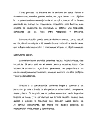 Como proceso se traduce en la emisión de actos físicos o
virtuales como; sonidos, gestos, señas, etc., que tienen como objetivo
la comprensión de un mensaje hacia un receptor, que podrá recibirlo o
asimilarlo en función de encontrarse capacitado para hacerlo, este
proceso se transforma en interactivo, al obtener una respuesta,
cambiando     así      los   roles   entre   receptores   y   emisores.


     La comunicación puede adoptar distintas formas, como; verbal,
escrita, visual o cualquier método orientado a materialización de ideas,
que influyan sobre un equipo o persona para lograr un objetivo común.


Estimular la acción.

     La comunicación entre las personas resulta, muchas veces, casi
imposible. El error está en el cómo decimos nuestras ideas. Con
frecuencia acusamos, agredimos, peleamos, no preguntamos las
causas de algún comportamiento, sino que tenemos una idea prefijada
y sobre ella hablamos.



     Gracias a la comunicación podemos llegar a conocer a las
personas, ya que, a través de ella podemos saber todo lo que piensa,
siente y hace. Si la gente no se pudiera comunicar, sería imposible
llegarse a querer y la convivencia no tendría sentido, porque para
querer a alguien lo tenemos que conocer, saber como es.
Al convivir diariamente, por medio del diálogo personal, se
intercambian ideas, frases y sentimientos.
 