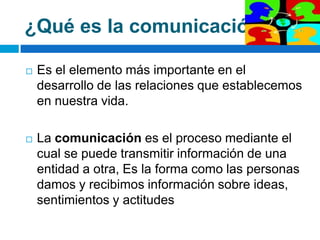 ¿Qué es la comunicación?

   Es el elemento más importante en el
    desarrollo de las relaciones que establecemos
    en nuestra vida.

   La comunicación es el proceso mediante el
    cual se puede transmitir información de una
    entidad a otra, Es la forma como las personas
    damos y recibimos información sobre ideas,
    sentimientos y actitudes
 