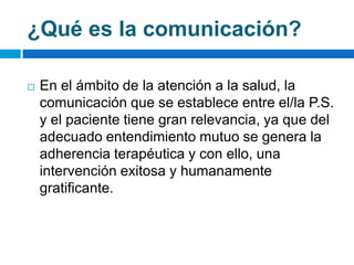 ¿Qué es la comunicación?

   En el ámbito de la atención a la salud, la
    comunicación que se establece entre el/la P.S.
    y el paciente tiene gran relevancia, ya que del
    adecuado entendimiento mutuo se genera la
    adherencia terapéutica y con ello, una
    intervención exitosa y humanamente
    gratificante.
 