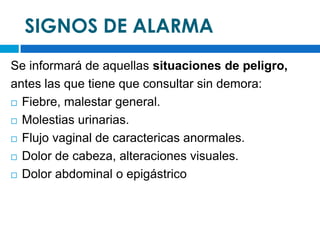 SIGNOS DE ALARMA
Se informará de aquellas situaciones de peligro,
antes las que tiene que consultar sin demora:
 Fiebre, malestar general.

 Molestias urinarias.

 Flujo vaginal de caractericas anormales.

 Dolor de cabeza, alteraciones visuales.

 Dolor abdominal o epigástrico
 