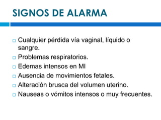 SIGNOS DE ALARMA

   Cualquier pérdida vía vaginal, líquido o
    sangre.
   Problemas respiratorios.
   Edemas intensos en MI
   Ausencia de movimientos fetales.
   Alteración brusca del volumen uterino.
   Nauseas o vómitos intensos o muy frecuentes.
 