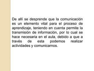 De allí se desprende que la comunicación es un elemento vital para el proceso de aprendizaje, teniendo en cuenta permite la transmisión de información, por lo cual se hace necesaria en el aula, debido a que a través de esta podemos realizar actividades y comunicarnos.