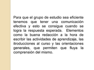 Para que el grupo de estudio sea eficiente tenemos que tener una comunicación efectiva y esto se consigue cuando se logra la respuesta esperada.  Elementos como la buena redacción a la hora de escribir las actividades de aprendizaje, las itroduccionesal curso y las orientaciones generales, que permiten que fluya la comprensión del mismo.