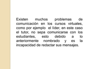 Existen muchos problemas de comunicación en los cursos virtuales, como por ejemplo  el líder, en este caso el tutor, no sepa comunicarse con los estudiantes, esto debido a lo anteriormente nombrado y es la incapacidad de redactar sus mensajes.