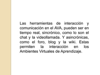 Las herramientas de interacción y comunicación en el AVA, pueden ser en tiempo real, sincrónico, como lo son el chat y la videollamada. Y asincrónicas, como el foro, blog y la wiki. Estas permiten la interacción en los Ambientes Virtuales de Aprendizaje.