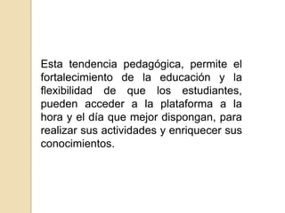 Esta tendencia pedagógica, permite el fortalecimiento de la educación y la flexibilidad de que los estudiantes, pueden acceder a la plataforma a la hora y el día que mejor dispongan, para realizar sus actividades y enriquecer sus conocimientos.
