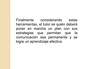 Finalmente considerando estas herramientas, el tutor es quién deberá poner en marcha un plan con sus estrategias que permitan que la comunicación sea permanente y se logre un aprendizaje efectivo.