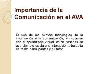 Importancia de la Comunicación en el AVA El uso de las nuevas tecnologías de la información y la comunicación, en relación con el aprendizaje virtual, están basadas en que siempre exista una interacción adecuada entre los participantes y su tutor. 