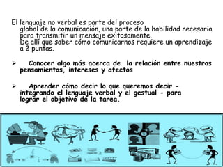 El lenguaje no verbal es parte del proceso
   global de la comunicación, una parte de la habilidad necesaria
   para transmitir un mensaje exitosamente.
   De allí que saber cómo comunicarnos requiere un aprendizaje
   a 2 puntas.

     Conocer algo más acerca de la relación entre nuestros
    pensamientos, intereses y afectos

      Aprender cómo decir lo que queremos decir -
    integrando el lenguaje verbal y el gestual - para
    lograr el objetivo de la tarea.
 
