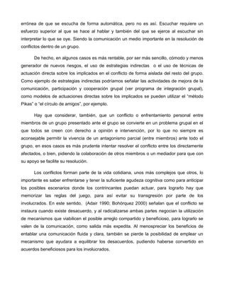 errónea de que se escucha de forma automática, pero no es así. Escuchar requiere un
esfuerzo superior al que se hace al hablar y también del que se ejerce al escuchar sin
interpretar lo que se oye. Siendo la comunicación un medio importante en la resolución de
conflictos dentro de un grupo.

      De hecho, en algunos casos es más rentable, por ser más sencillo, cómodo y menos
generador de nuevos riesgos, el uso de estrategias indirectas o el uso de técnicas de
actuación directa sobre los implicados en el conflicto de forma aislada del resto del grupo.
Como ejemplo de estrategias indirectas podríamos señalar las actividades de mejora de la
comunicación, participación y cooperación grupal (ver programa de integración grupal),
como modelos de actuaciones directas sobre los implicados se pueden utilizar el “método
Pikas” o “el círculo de amigos”, por ejemplo.

      Hay que considerar, también, que un conflicto o enfrentamiento personal entre
miembros de un grupo presentado ante el grupo se convierte en un problema grupal en el
que todos se creen con derecho a opinión e intervención, por lo que no siempre es
aconsejable permitir la vivencia de un antagonismo parcial (entre miembros) ante todo el
grupo, en esos casos es más prudente intentar resolver el conflicto entre los directamente
afectados, o bien, pidiendo la colaboración de otros miembros o un mediador para que con
su apoyo se facilite su resolución.

      Los conflictos forman parte de la vida cotidiana, unos más complejos que otros, lo
importante es saber enfrentarse y tener la suficiente agudeza cognitiva como para anticipar
los posibles escenarios donde los contrincantes puedan actuar, para lograrlo hay que
memorizar las reglas del juego, para así evitar su transgresión por parte de los
involucrados. En este sentido, (Adair 1990; Bohórquez 2000) señalan que el conflicto se
instaura cuando existe desacuerdo, y al radicalizarse ambas partes negocian la utilización
de mecanismos que viabilicen el posible arreglo compartido y beneficioso, para lograrlo se
valen de la comunicación, como salida más expedita. Al menospreciar los beneficios de
entablar una comunicación fluida y clara, también se pierde la posibilidad de emplear un
mecanismo que ayudara a equilibrar los desacuerdos, pudiendo haberse convertido en
acuerdos beneficiosos para los involucrados.
 