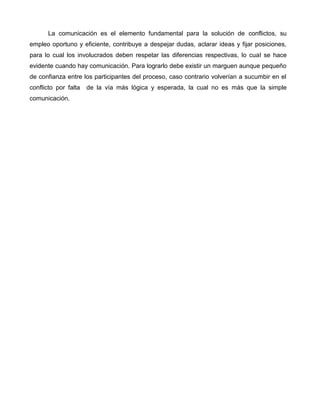 La comunicación es el elemento fundamental para la solución de conflictos, su
empleo oportuno y eficiente, contribuye a despejar dudas, aclarar ideas y fijar posiciones,
para lo cual los involucrados deben respetar las diferencias respectivas, lo cual se hace
evidente cuando hay comunicación. Para lograrlo debe existir un marguen aunque pequeño
de confianza entre los participantes del proceso, caso contrario volverían a sucumbir en el
conflicto por falta   de la vía más lógica y esperada, la cual no es más que la simple
comunicación.
 