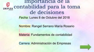 Importancia de la
contabilidad para la toma
de decisiones
Fecha: Lunes 8 de Octubre del 2018
Nombre: Rangel Serrano María Rosario
Materia: Fundamentos de contabilidad
Carrera: Administración de Empresas
 