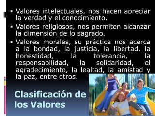 Clasificación de
los Valores
 Valores intelectuales, nos hacen apreciar
la verdad y el conocimiento.
 Valores religiosos, nos permiten alcanzar
la dimensión de lo sagrado.
 Valores morales, su práctica nos acerca
a la bondad, la justicia, la libertad, la
honestidad, la tolerancia, la
responsabilidad, la solidaridad, el
agradecimiento, la lealtad, la amistad y
la paz, entre otros.
 