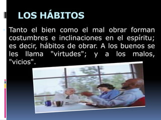 LOS HÁBITOS
 Tanto el bien como el mal obrar forman
costumbres e inclinaciones en el espíritu;
es decir, hábitos de obrar. A los buenos se
les llama "virtudes"; y a los malos,
"vicios".
 